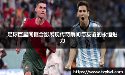 足球巨星同框合影展现传奇瞬间与友谊的永恒魅力