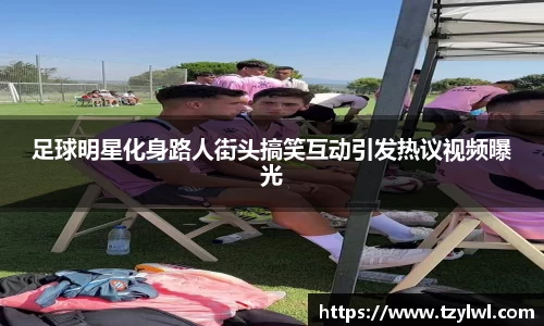足球明星化身路人街头搞笑互动引发热议视频曝光