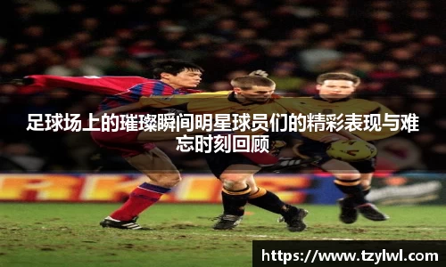 足球场上的璀璨瞬间明星球员们的精彩表现与难忘时刻回顾
