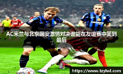 AC米兰与北京国安激情对决谁能在友谊赛中笑到最后
