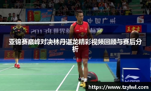 亚锦赛巅峰对决林丹谌龙精彩视频回顾与赛后分析